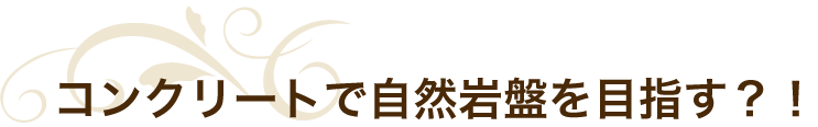 コンクリートで自然岩盤を目指す？！